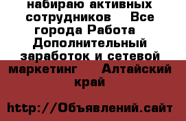 набираю активных сотрудников  - Все города Работа » Дополнительный заработок и сетевой маркетинг   . Алтайский край